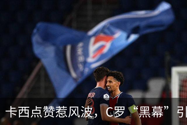 卡西点赞惹风波，C罗“黑幕”引发热议！