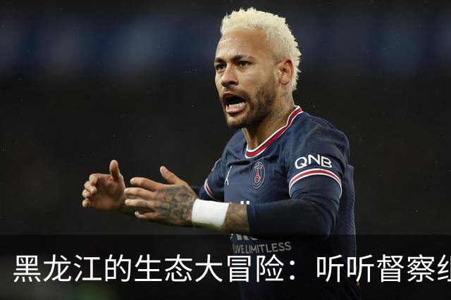 黑龙江的生态大冒险：听听督察组的小故事